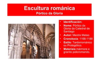 Escultura románica
Pórtico da Gloria
• Identificación:
• Nome: Pórtico da
Gloria da Catedral de
Santiago
• Autor: Mestre Mateo
• Cronoloxía: 1168-1188
• Estilo: Tardorrománico
ou Protogótico.
• Materiais:mármore e
granito policromando.
 