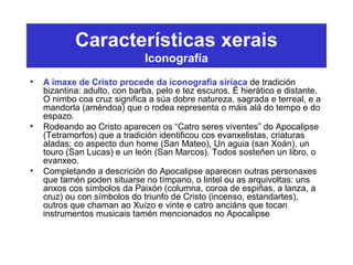 Características xerais
Iconografía
• A imaxe de Cristo procede da iconografía siríaca de tradición
bizantina: adulto, con barba, pelo e tez escuros. É hierático e distante.
O nimbo coa cruz significa a súa dobre natureza, sagrada e terreal, e a
mandorla (améndoa) que o rodea representa o máis alá do tempo e do
espazo.
• Rodeando ao Cristo aparecen os “Catro seres viventes” do Apocalipse
(Tetramorfos) que a tradición identificou cos evanxelistas, criaturas
aladas; co aspecto dun home (San Mateo), Un aguia (san Xoán), un
touro (San Lucas) e un león (San Marcos). Todos sosteñen un libro, o
evanxeo.
• Completando a descrición do Apocalipse aparecen outras personaxes
que tamén poden situarse no tímpano, o lintel ou as arquivoltas: uns
anxos cos símbolos da Paixón (columna, coroa de espiñas, a lanza, a
cruz) ou con símbolos do triunfo de Cristo (incenso, estandartes),
outros que chaman ao Xuízo e vinte e catro anciáns que tocan
instrumentos musicais tamén mencionados no Apocalipse
 