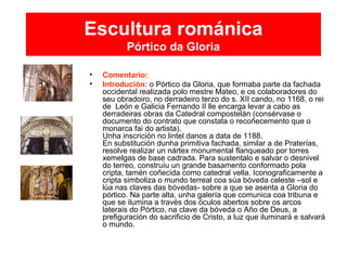 Escultura románica
Pórtico da Gloria
• Comentario:
• Introdución: o Pórtico da Gloria, que formaba parte da fachada
occidental realizada polo mestre Mateo, e os colaboradores do
seu obradoiro, no derradeiro terzo do s. XII cando, no 1168, o rei
de León e Galicia Fernando II lle encarga levar a cabo as
derradeiras obras da Catedral compostelán (consérvase o
documento do contrato que constata o recoñecemento que o
monarca fai do artista).
Unha inscrición no lintel danos a data de 1188.
En substitución dunha primitiva fachada, similar a de Praterías,
resolve realizar un nártex monumental flanqueado por torres
xemelgas de base cadrada. Para sustentalo e salvar o desnivel
do terreo, construíu un grande basamento conformado pola
cripta, tamén coñecida como catedral vella. Iconograficamente a
cripta simboliza o mundo terreal coa súa bóveda celeste –sol e
lúa nas claves das bóvedas- sobre a que se asenta a Gloria do
pórtico. Na parte alta, unha galería que comunica coa tribuna e
que se ilumina a través dos óculos abertos sobre os arcos
laterais do Pórtico, na clave da bóveda o Año de Deus, a
prefiguración do sacrificio de Cristo, a luz que iluminará e salvará
o mundo.
 