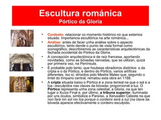 Escultura románica
Pórtico da Gloria
• Contexto: relacionar co momento histórico no que estamos
situado. Importancia escultórica na arte románica...
• Análise: antes de facer unha análise sobre o aspecto
escultórico, tanto dende o punto de vista formal como
iconográfico; describiremos as características arquitectónicas da
fachada occidental do Pórtico da Gloria.
• A concepción arquitectónica é de raíz francesa, aportando
novidades, como as bóvedas nervadas, que se utilizan, quizá
por primeira vez, na Península.
• É probable polo tanto, que houbese obradoiros distintos: o da
cripta e o do Pórtico, e dentro do Pórtico, varios artífices
diferentes. Iso sí, dirixidos polo Mestre Mateo que, segundo o
lintel do tímpano central, rematou esta obra en 1188.
• A cripta situada baixo o Pórtico é a zona terreal na que o sol e a
lúa –esculpidos nas claves da bóveda- proporcional a luz. O
Pórtico representa unha zona celestial, a Gloria, na que ten
lugar o Xuízo Final e, por último, a tribuna superior, iluminada
por uns óculos, simboliza o Paraíso, a Xerusalén Celeste na que
non fará nin sol nin lúa porque o cordeiro será a luz (na clave da
bóveda aparece efectivamente o cordeiro esculpido.
 