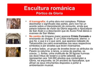 Escultura románica
Pórtico da Gloria
• A Iconografía: é unha obra moi complexa. Pódese
desntrañar o significado das partes, pero non hai un
acordo sobre a interpretación do conxunto, aínda que
parece tratarse da visión da Gloria segundo o Apocalipse
de San Xoán e a descripción que do Xuízo Final dános o
evanxeo de San Mateo.
• No centro do tímpano maior aparece Cristo Coroado e
ensinando as chagas. É un Cristo intemporal, eterno: o
que foi, o que é e o que será, que aparece rodeado do
Tetramorfos (os catro evanxelistas cos seus respectivos
símbolos) e por ánxeles que leven incensarios.
• A ambos lados, un grupo de ánxeles levan os atributos da
Paixón (a columna, a lanza, a coroa de espiñas, os
cravos...). Arriba, unha multitude de 38 figuras humnas
(as doce tribus de Israel e a corte celestial, que
representan aos 144.000 elixidos que contemplan a
Gloria, na arquivolta, os 24 anciáns do Apocalipse, que
afinan os seus intrumentos dispostos a poñer a
ambientación musical.
 