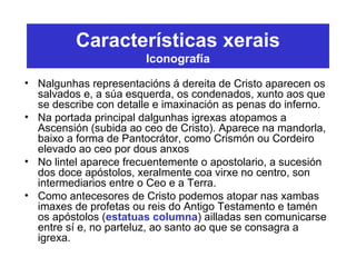 Características xerais
Iconografía
• Nalgunhas representacións á dereita de Cristo aparecen os
salvados e, a súa esquerda, os condenados, xunto aos que
se describe con detalle e imaxinación as penas do inferno.
• Na portada principal dalgunhas igrexas atopamos a
Ascensión (subida ao ceo de Cristo). Aparece na mandorla,
baixo a forma de Pantocrátor, como Crismón ou Cordeiro
elevado ao ceo por dous anxos
• No lintel aparece frecuentemente o apostolario, a sucesión
dos doce apóstolos, xeralmente coa virxe no centro, son
intermediarios entre o Ceo e a Terra.
• Como antecesores de Cristo podemos atopar nas xambas
imaxes de profetas ou reis do Antigo Testamento e tamén
os apóstolos (estatuas columna) ailladas sen comunicarse
entre sí e, no parteluz, ao santo ao que se consagra a
igrexa.
 