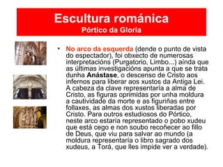 Escultura románica
Pórtico da Gloria
• No arco da esquerda (dende o punto de vista
do espectador), foi obxecto de numerosas
interpretacións (Purgatorio, Limbo...) aínda que
as últimas investigacións apunta a que se trata
dunha Anástase, o descenso de Cristo aos
infernos para liberar aos xustos da Antiga Lei.
A cabeza da clave representaría a alma de
Cristo, as figuras oprimidas por unha moldura
a cautividade da morte e as figuriñas entre
follaxes, as almas dos xustos liberadas por
Cristo. Para outros estudiosos do Pórtico,
neste arco estaría representado o pobo xudeu
que está cego e non soubo recoñecer ao fillo
de Deus, que viu para salvar ao mundo (a
moldura representaría o libro sagrado dos
xudeus, a Torá, que lles impide ver a verdade).
 