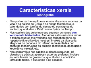 Características xerais
Iconografía
• Nas portas do transepto e os muros atopamos escenas da
vida e da paixón de Cristo e do antigo testamento, e
calendarios con tarefas do campo ou con signos do
zodíaco que aluden a Cristo como Señor do Tempo.
• Nos capiteis das columnas que separan as naves son
xeralmente historiados. Atopamos estes mesmos temas
e tamén asuntos moi variados que formaban parte do
repertorio figurativo dos mestres. Imaxes da vida cotiá,
alegorías do pecado e do inferno representadas por
criaturas monstruosas ou animais (bestiarios), decoración
xeométrica vexetal, etc.
• Nos canzorros e nos capiteis e placas (esquinas) de
claustros e pórticos aparecen escenas profanas, incluso
asuntos triviais ou grotescos, que aluden a condición
terreal do home, a súa caída e os pecados.
 