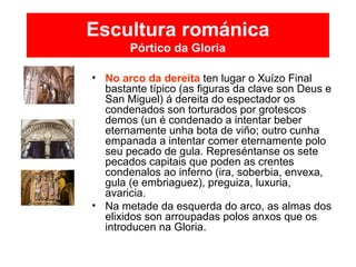 Escultura románica
Pórtico da Gloria
• No arco da dereita ten lugar o Xuízo Final
bastante típico (as figuras da clave son Deus e
San Miguel) á dereita do espectador os
condenados son torturados por grotescos
demos (un é condenado a intentar beber
eternamente unha bota de viño; outro cunha
empanada a intentar comer eternamente polo
seu pecado de gula. Represéntanse os sete
pecados capitais que poden as crentes
condenalos ao inferno (ira, soberbia, envexa,
gula (e embriaguez), preguiza, luxuria,
avaricia.
• Na metade da esquerda do arco, as almas dos
elixidos son arroupadas polos anxos que os
introducen na Gloria.
 