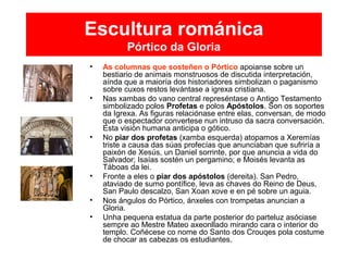 Escultura románica
Pórtico da Gloria
• As columnas que sosteñen o Pórtico apoianse sobre un
bestiario de animais monstruosos de discutida interpretación,
aínda que a maioría dos historiadores simbolizan o paganismo
sobre cuxos restos levántase a igrexa cristiana.
• Nas xambas do vano central represéntase o Antigo Testamento
simbolizado polos Profetas e polos Apóstolos. Son os soportes
da Igrexa. As figuras relaciónase entre elas, conversan, de modo
que o espectador convertese nun intruso da sacra conversación.
Esta visión humana anticipa o gótico.
• No piar dos profetas (xamba esquerda) atopamos a Xeremías
triste a causa das súas profecías que anunciaban que sufriría a
paixón de Xesús, un Daniel sorrinte, por que anuncia a vida do
Salvador; Isaías sostén un pergamino; e Moisés levanta as
Táboas da lei.
• Fronte a eles o piar dos apóstolos (dereita). San Pedro,
ataviado de sumo pontífice, leva as chaves do Reino de Deus,
San Paulo descalzo, San Xoan xove e en pé sobre un aguia.
• Nos ángulos do Pórtico, ánxeles con trompetas anuncian a
Gloria.
• Unha pequena estatua da parte posterior do parteluz asóciase
sempre ao Mestre Mateo axeonllado mirando cara o interior do
templo. Coñécese co nome do Santo dos Crouqes pola costume
de chocar as cabezas os estudiantes.
 
