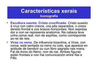 Características xerais
Iconografía
• Escultura exenta: Cristo crucificado. Cristo suxeito
á cruz con catro cravos, cos pés separados, o corpo
dereito frontal e cos brazos horizontais. Non expresa
dor e non se representa anatomía. Na cabeza leva
unha coroa real, non de espiñas, como corresponde
ao rei de reis.
• Virxe co neno. De influencia bizantina, a Virxe, con
coroa, está sentada co neno no colo, que aparece en
actitude de bendicir ou cun libro sagrado nas mans.
Fai de trono do Neno, non de nai. Ambas figuras
están frontais e non hai comunicación entre Nai e
Fillo.
 