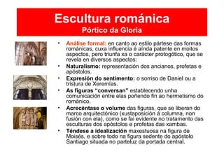 Escultura románica
Pórtico da Gloria
• Análise formal: en canto ao estilo pártese das formas
románicas, cuxa influencia é aínda patente en moitos
aspectos, pero triunfa xa o carácter protogótico, que se
revela en diversos aspectos:
• Naturalismo: representación dos ancianos, profetas e
apóstolos.
• Expresión do sentimento: o sorriso de Daniel ou a
tristura de Xeremías.
• As figuras “conversan” establecendo unha
comunicación entre elas poñendo fin ao hermetismo do
románico.
• Acrecéntase o volume das figuras, que se liberan do
marco arquitectónico (xustaposición á columna, non
fusión con ela), como se fai evidente no tratamento das
esculturas dos apóstolos e profetas das xambas.
• Téndese a idealización maxestuosa na figura de
Moisés, e sobre todo na figura sedente do apóstolo
Santiago situada no parteluz da portada central.
 