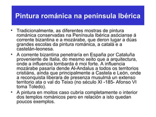 Pintura románica na península Ibérica
• Tradicionalmente, as diferentes mostras de pintura
románica conservadas na Península Ibérica asócianse á
corrente bizantina e a mozárabe, que deron lugar a dúas
grandes escolas da pintura románica, a catalá e a
castelán-leonesa.
• A corrente bizantina penetraría en España por Cataluña
proveniente de Italia, do mesmo xeito que a arquitectura,
onde a influencia lombarda é moi forte. A influencia
mozárabe pasaría dende Al-Andalus a todos os territorios
cristiáns, aínda que principalmente a Castela e León, onde
a reconquista liberara de presenza musulmá un extenso
territorio ata o val do Teixo (no século XI -185- Afonso VI
toma Toledo).
• A pintura en moitos caso cubría completamente o interior
dos templos románicos pero en relación a isto quedan
poucos exemplos.
 