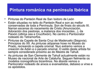 Pintura románica na península Ibérica
• Pinturas do Panteón Real de San Isidoro de León
• Están situadas no teito do Panteón Real e son as mellor
conservadas de toda a Península. Son de finais do século XI.
Narran escenas do nacemento de Cristo (Anunciación,
Adoración dos pastores, a matanza dos inocentes...), da
Paixón (última cea e Crucifixión). No centro o Pantocrator
rodeado do Tetramorfos.
• Pinturas da Capela de Santa Cruz de Maderuelo (Segovia).
Principios do XII. As pinturas atópanse hoxe no Museo do
Prado, recreando a capela orixinal. Nun extremo vemos a
creación de Adán e o pecado orixinal. O estilo deste artista foi
sempre considerado próximo ao do Mestre de Tahull.
• As pinturas de San Clemente de Tahull actualmente están no
Museo de nacional de Arte de Cataluña. Seguen fielmente os
modelos iconográficos bizantinos. Na ábsida vemos o
Pantocrator rodeado de anxos e evanxelistas, debaixo a virxe e
os apóstolos.
 