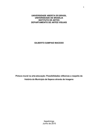 1
UNIVERSIDADE ABERTA DO BRASIL
UNIVERSIDADE DE BRASÍLIA
INSTITUTO DE ARTES
DEPARTAMENTO DE ARTES VISUAIS
GILBERTO SAMPAIO MACEDO
Pintura mural na arte-educação: Possibilidades reflexivas a respeito da
história do Município de Itapeva através de imagens
Itapetininga
Junho de 2015
 