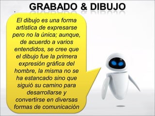 .  El dibujo es una forma artística de expresarse pero no la única; aunque, de acuerdo a varios entendidos, se cree que el dibujo fue la primera expresión gráfica del hombre, la misma no se ha estancado sino que siguió su camino para desarrollarse y convertirse en diversas formas de comunicación 