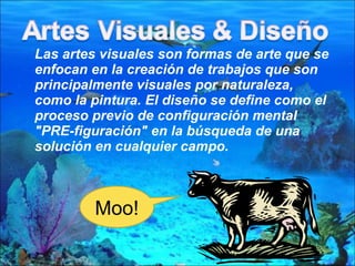 Las artes visuales son formas de arte que se enfocan en la creación de trabajos que son principalmente visuales por naturaleza, como la pintura. El diseño se define como el proceso previo de configuración mental "PRE-figuración" en la búsqueda de una solución en cualquier campo.  Moo! 