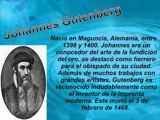 Nació en Maguncia, Alemania, entre 1398 y 1400. Johannes era un conocedor del arte de la fundición del oro, se destacó como herrero para el obispado de su ciudad. Además de muchos trabajos con grandes artistas, Gutenberg es reconocido indudablemente como el inventor de la imprenta moderna. Este murió el 3 de febrero de 1468.  