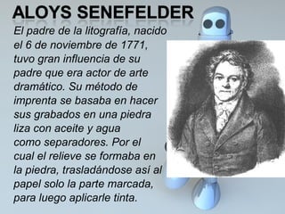 El padre de la litografía, nacido  el 6 de noviembre de 1771,  tuvo gran influencia de su  padre que era actor de arte  dramático. Su método de  imprenta se basaba en hacer  sus grabados en una piedra  liza con aceite y agua  como separadores. Por el  cual el relieve se formaba en  la piedra, trasladándose así al  papel solo la parte marcada,  para luego aplicarle tinta.  