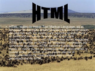 HTML, siglas de Hyper Text Markup Language, es el lenguaje de marcado predominante para la construcción de páginas web. Es usado para describir la estructura y el contenido en forma de texto, así como para complementar el texto con objetos tales como imágenes. HTML se escribe en forma de "etiquetas", rodeadas por corchetes angulares. HTML también puede describir, hasta un cierto punto, la apariencia de un documento, y puede incluir un script, el cual puede afectar el comportamiento de navegadores web y otros procesadores de HTML. HTML 