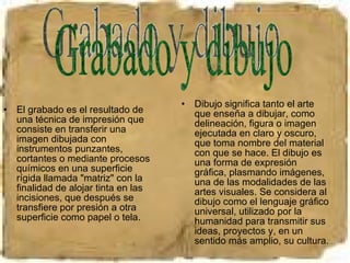 El grabado es el resultado de una técnica de impresión que consiste en transferir una imagen dibujada con instrumentos punzantes, cortantes o mediante procesos químicos en una superficie rígida llamada "matriz" con la finalidad de alojar tinta en las incisiones, que después se transfiere por presión a otra superficie como papel o tela.  Dibujo significa tanto el arte que enseña a dibujar, como delineación, figura o imagen ejecutada en claro y oscuro, que toma nombre del material con que se hace. El dibujo es una forma de expresión gráfica, plasmando imágenes, una de las modalidades de las artes visuales. Se considera al dibujo como el lenguaje gráfico universal, utilizado por la humanidad para transmitir sus ideas, proyectos y, en un sentido más amplio, su cultura. Grabado y dibujo 