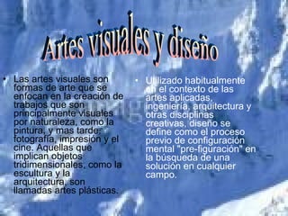 Las artes visuales son formas de arte que se enfocan en la creación de trabajos que son principalmente visuales por naturaleza, como la pintura, y mas tarde, fotografía, impresión y el cine. Aquellas que implican objetos tridimensionales, como la escultura y la arquitectura, son llamadas artes plásticas. Utilizado habitualmente en el contexto de las artes aplicadas, ingeniería, arquitectura y otras disciplinas creativas, diseño se define como el proceso previo de configuración mental "pre-figuración" en la búsqueda de una solución en cualquier campo.  Artes visuales y diseño 