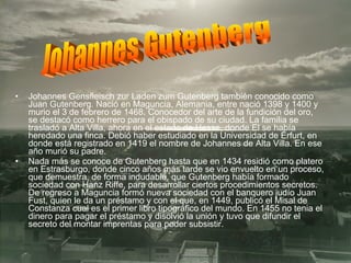 Johannes Gensfleisch zur Laden zum Gutenberg también conocido como Juan Gutenberg. Nació en Maguncia, Alemania, entre nació 1398 y 1400 y murio el 3 de febrero de 1468. Conocedor del arte de la fundición del oro, se destacó como herrero para el obispado de su ciudad. La familia se trasladó a Alta Villa, ahora en el estado de Hesse, donde El se había heredado una finca. Debió haber estudiado en la Universidad de Érfurt, en donde está registrado en 1419 el nombre de Johannes de Alta Villa. En ese año murió su padre. Nada más se conoce de Gutenberg hasta que en 1434 residió como platero en Estrasburgo, donde cinco años más tarde se vio envuelto en un proceso, que demuestra, de forma indudable, que Gutenberg había formado sociedad con Hanz Riffe, para desarrollar ciertos procedimientos secretos. De regreso a Maguncia formó nueva sociedad con el banquero judío Juan Fust, quien le da un préstamo y con el que, en 1449, publicó el Misal de Constanza cual es el primer libro tipográfico del mundo. En 1455 no tenia el dinero para pagar el préstamo y disolvió la unión y tuvo que difundir el secreto del montar imprentas para poder subsistir. Johannes Gutenberg 