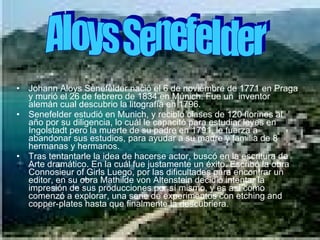 Johann Aloys Senefelder nació el 6 de noviembre de 1771 en Praga y murió el 26 de febrero de 1834 en Múnich. Fue un  inventor alemán cual descubrio la litografía en 1796. Senefelder estudió en Munich, y recibió clases de 120 florines al año por su diligencia, lo cuál le capacitó para estudiar leyes en Ingolstadt pero la muerte de su padre en 1791, le fuerza a abandonar sus estudios, para ayudar a su madre y familia de 8 hermanas y hermanos. Tras tentantarle la idea de hacerse actor, buscó en la escritura de Arte dramático. En la cuál fue justamente un éxito. Escribó la obra Connosieur of Girls Luego, por las dificultades para encontrar un editor, en su obra Mathilde von Altenstein decidió intentar la impresión de sus producciones por sí mismo, y es así como comenzó a explorar, una serie de experimentos con etching and copper-plates hasta que finalmente la descubriera. Aloys Senefelder 