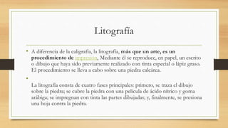 Litografía
• A diferencia de la caligrafía, la litografía, más que un arte, es un
procedimiento de impresión. Mediante él se reproduce, en papel, un escrito
o dibujo que haya sido previamente realizado con tinta especial o lápiz graso.
El procedimiento se lleva a cabo sobre una piedra calcárea.
•
La litografía consta de cuatro fases principales: primero, se traza el dibujo
sobre la piedra; se cubre la piedra con una película de ácido nítrico y goma
arábiga; se impregnan con tinta las partes dibujadas; y, finalmente, se presiona
una hoja contra la piedra.
 