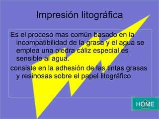 Impresión litográfica Es el proceso mas común basado en la incompatibilidad de la grasa y el agua se emplea una piedra cáliz especial es sensible al agua.  consiste en la adhesión de las tintas grasas y resinosas sobre el papel litográfico HOME 