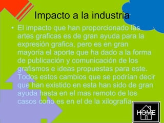 Impacto a la industria El impacto que han proporcionado las artes graficas es de gran ayuda para la expresión grafica, pero es en gran mayoría el aporte que ha dado a la forma de publicación y comunicación de los grafismos e ideas propuestas para este.  Todos estos cambios que se podrían decir que han existido en esta han sido de gran ayuda hasta en el mas remoto de los casos cono es en el de la xilografía  HOME 