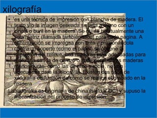 xilografía es una técnica de impresión con plancha de madera. El texto y/o la imagen deseada se talla a mano con un cincel o buril en la madera. Se utiliza habitualmente una sola matriz (llamada también  taco ) para cada página. A continuación se impregna con tinta y presionándola contra un soporte (como el papel) se obtiene la impresión del relieve. Las maderas más adecuadas para realizarla son la de cerezo o la de peral. Otras maderas menos duras, como las de arce y roble, no son adecuadas para la xilografía. Existen dos tipos de xilografía en función de como se realice el grabado en la madera La xilografía es originaria de china (siglo V DC) y supuso la mecanización del proceso de impresión. 