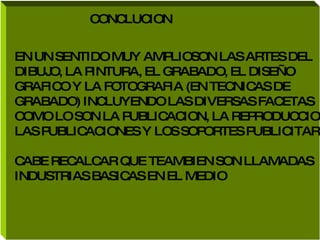 CONCLUCION  EN UN SENTIDO MUY AMPLIOSON LAS ARTES DEL  DIBUJO, LA PINTURA, EL GRABADO, EL DISEÑO  GRAFICO Y LA FOTOGRAFIA (EN TECNICAS DE  GRABADO) INCLUYENDO LAS DIVERSAS FACETAS  COMO LO SON LA PUBLICACION, LA REPRODUCCION LAS PUBLICACIONES Y LOS SOPORTES PUBLICITARIOS CABE RECALCAR QUE TEAMBIEN SON LLAMADAS INDUSTRIAS BASICAS EN EL MEDIO 