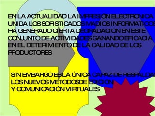 EN LA ACTUALIDAD LA IMPRESIÓN ELECTRONICA UNIDA LOS SOFISTICADOS MADIOS INFORMATICOS HA GENERADO CIERTA DEGRADACION EN ESTE CONJUNTO DE ACTIVIDADES GANANDO EFICACIA EN EL DETERIMIENTO DE LA CALIDAD DE LOS PRODUCTORES SIN EMBARGO ES LA ÚNICA CAPAZ DE RESPALDAR  LOS NUEVOS METODOSDE EDICION Y COMUNICACIÓN VIRTUALES  