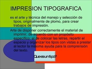 IMPRESION TIPOGRAFICA es el arte y técnica del manejo y selección de tipos, originalmente de plomo, para crear trabajos de impresión.  Arte de disponer correctamente el material de imprimir, de acuerdo con un propósito específico: el de colocar las letras, repartir el espacio y organizar los tipos con vistas a prestar al lector la máxima ayuda para la comprensión del texto. Que es un tipo? 