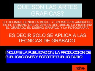 QUE SON LAS ARTES GRAFICAS? LO DEFINIRE SENCILLA MENTE Y SIN MAS PRE-AMBULOS: ES EL TERMINO DE LAS ARTES DEL DIBUJO LA PIUNTURA EL GRABADO EL DISEÑO GRAFICO Y LA FOTOGRAFIA   ES DECIR SOLO SE APLICA A LAS TECNICAS DE GRABADO   INCLUYE LA PUBLICACION, LA PRODUCCION DE  PUBLICACIONES Y SOPORTE PUBLICITARIO . home 