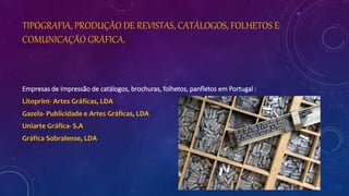 TIPOGRAFIA, PRODUÇÃO DE REVISTAS, CATÁLOGOS, FOLHETOS E
COMUNICAÇÃO GRÁFICA.
Empresas de Impressão de catálogos, brochuras, folhetos, panfletos em Portugal :
Litoprint- Artes Gráficas, LDA
Gazela- Publicidade e Artes Gráficas, LDA
Uniarte Gráfica- S.A
Gráfica Sobralense, LDA
 