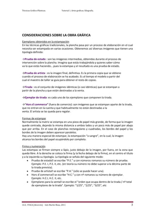 Técnicas Gráfico-Plásticas.              Tutorial 1. Artes gráficas. Xilografía.




CONSIDERACIONES SOBRE LA OBRA GRÁFICA
Ejemplares obtenidos en la estampación
En las técnicas gráficas tradicionales, la plancha pasa por un proceso de elaboración en el cual
necesita ser estampada en varias ocasiones. Obtenemos así diversas imágenes que tienen una
tipología definida:

→Prueba de estado : son las imágenes intermedias, obtenidas durante el proceso de
intervención sobre la plancha. Imagina que estás trabajándola y quieres saber cómo
va lo que estás haciendo… pues la estampas y el resultado es una prueba de estado.

→Prueba de artista : es la imagen final, definitiva. Es la primera copia que se obtiene
cuando el proceso de elaboración se ha acabado. Es al tiempo el modelo a partir del
cual el maestro de taller se guía para obtener el resto de copias.

→Tirada : es el conjunto de imágenes idénticas (o casi idénticas) que se estampan a
partir de la plancha y que están destinadas a la venta.

→Ejemplar de tirada: es cada uno de los ejemplares que componen la tirada.

→“Hors d´commerce” (fuera de comercio): son imágenes que se estampan aparte de la tirada,
que no entran en la cuenta y que habitualmente no están destinadas a la
venta. El artista se las queda para regalar.

Formas de estampar
Normalmente la matriz se estampa en una pieza de papel más grande, de forma que la imagen
quede centrada, dejando la misma distancia a ambos lados y un poco más de papel por abajo
que por arriba. En el caso de planchas rectangulares y cuadradas, los bordes del papel y los
bordes de la imagen deben aparecer paralelos.
Hay una manera especial de estampar, la estampación “a sangre”, en la cual, la imagen
alcanza los bordes del papel ocupándolo por completo.

Firma y numeración
Las estampas se firman siempre a lápiz, justo debajo de la imagen, por fuera, en la zona que
queda libre. A la derecha se coloca la firma (y la fecha debajo de la firma), en el centro el título
y a la izquierda su tipología. La tipología se señala del siguiente modo:
          Prueba de estado escribe “P.E.” y con números romanos su número de prueba.
                               se
          Ejemplo: P.E. I, P.E. II, etc. (en teoría su número no debe superar a la décima parte de
          la tirada prevista).
          Prueba de artista escribe “P.A.” (sólo se puede hacer una).
                               se
          Hors d´commerce escribe “H.C.” y con nº romanos su número de ejemplar.
                                se
          Ejemplo: H.C.I, H.C. II, etc.
          Ejemplares para la venta escribe el “orden que ocupa dentro de la tirada / nº total
                                         se
          de ejemplares de la tirada”. Ejemplo: “1/25”, “2/25”, “3/25”, etc




I.E.S. ITACA (Alcorcón) Inés Martín Masa, 2011                                                    3
 