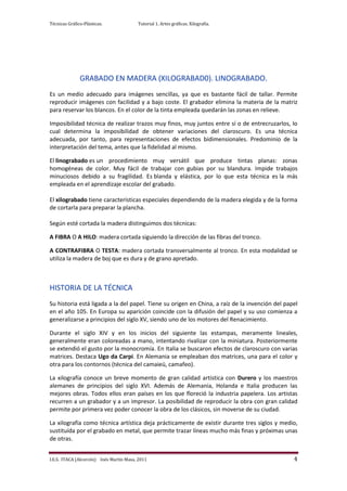 Técnicas Gráfico-Plásticas.              Tutorial 1. Artes gráficas. Xilografía.




               GRABADO EN MADERA (XILOGRABAD0). LINOGRABADO.
Es un medio adecuado para imágenes sencillas, ya que es bastante fácil de tallar. Permite
reproducir imágenes con facilidad y a bajo coste. El grabador elimina la materia de la matriz
para reservar los blancos. En el color de la tinta empleada quedarán las zonas en relieve.

Imposibilidad técnica de realizar trazos muy finos, muy juntos entre sí o de entrecruzarlos, lo
cual determina la imposibilidad de obtener variaciones del claroscuro. Es una técnica
adecuada, por tanto, para representaciones de efectos bidimensionales. Predominio de la
interpretación del tema, antes que la fidelidad al mismo.

El linograbado es un procedimiento muy versátil que produce tintas planas: zonas
homogéneas de color. Muy fácil de trabajar con gubias por su blandura. Impide trabajos
minuciosos debido a su fragilidad. Es blanda y elástica, por lo que esta técnica es la más
empleada en el aprendizaje escolar del grabado.

El xilograbado tiene características especiales dependiendo de la madera elegida y de la forma
de cortarla para preparar la plancha.

Según esté cortada la madera distinguimos dos técnicas:

A FIBRA O A HILO: madera cortada siguiendo la dirección de las fibras del tronco.

A CONTRAFIBRA O TESTA: madera cortada transversalmente al tronco. En esta modalidad se
utiliza la madera de boj que es dura y de grano apretado.



HISTORIA DE LA TÉCNICA
Su historia está ligada a la del papel. Tiene su origen en China, a raíz de la invención del papel
en el año 105. En Europa su aparición coincide con la difusión del papel y su uso comienza a
generalizarse a principios del siglo XV, siendo uno de los motores del Renacimiento.

Durante el siglo XIV y en los inicios del siguiente las estampas, meramente lineales,
generalmente eran coloreadas a mano, intentando rivalizar con la miniatura. Posteriormente
se extendió el gusto por la monocromía. En Italia se buscaron efectos de claroscuro con varias
matrices. Destaca Ugo da Carpi. En Alemania se empleaban dos matrices, una para el color y
otra para los contornos (técnica del camaieü, camafeo).

La xilografía conoce un breve momento de gran calidad artística con Durero y los maestros
alemanes de principios del siglo XVI. Además de Alemania, Holanda e Italia producen las
mejores obras. Todos ellos eran países en los que floreció la industria papelera. Los artistas
recurren a un grabador y a un impresor. La posibilidad de reproducir la obra con gran calidad
permite por primera vez poder conocer la obra de los clásicos, sin moverse de su ciudad.

La xilografía como técnica artística deja prácticamente de existir durante tres siglos y medio,
sustituída por el grabado en metal, que permite trazar líneas mucho más finas y próximas unas
de otras.


I.E.S. ITACA (Alcorcón) Inés Martín Masa, 2011                                                  4
 