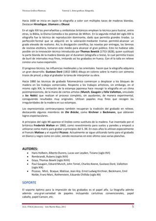 Técnicas Gráfico-Plásticas.              Tutorial 1. Artes gráficas. Xilografía.



Hacia 1600 se inicia en Japón la xilografía a color con múltiples tacos de maderas blandas.
Destacan Hiroshigue, Utamaro y Okusai.

En el siglo XIX los prerrafaelitas y simbolistas británicos emplean la técnica para ilustrar, entre
otras, la Biblia, la Divina Comedia o los poemas de Milton. En la segunda mitad del siglo XIX la
xilografía fue la técnica de reproducción dominante, dado que permitía grandes tiradas. La
perfección formal que se adquirió en la valoración mediante tramas permitió alcanzar un
grado elevado de realismo. Así, la divulgación científica, las novelas por entregas, las láminas
de revistas etcétera, tomaron este medio para alcanzar el gran público. Esto no hubiese sido
posible sin la innovación técnica introducida por Thomas Bewick (1753-1828), quien sustituyó
la parte blanda de la madera blanda por el duramen (xilografía a testa), lo cual permitía trazos
de buril de intervalos muy finos, imitando así los grabados en hueco. Con él la talla en relieve
conoce una nueva expansión.

El progreso técnico, las influencias medievales y las orientales hacen que la xilografía adquiera
un gran desarrollo. Gustavo Doré (1832-1883) dibuja en colores sobre la matriz con someros
trazos de pincel, y deja al grabador la tarea de interpretar su obra.

Hacia 1880 las técnicas de grabado fotomecánico comienzan a desplazar a los bloques de
madera en los trabajos comerciales. Respecto a los trabajos artísticos, sin embargo, en el
mismo siglo XIX, la imitación de la estampa japonesa hace resurgir la xilografía en un clima
postimpresionista, de la mano de ciertos artistas (Munch, Gaugain y Félix Vallotton, vinculado
a los Nabis) que realizan el proceso completo, sin ayudantes, de manera experimental,
consiguiendo resultados muy originales. Utilizan papeles muy finos que recogen las
irregularidades de la madera en sus estampas.

Los expresionistas centroeuropeos también recuperan la tradición del grabado en relieve,
destacando algunos miembros de Die Brücke, como Kirchner o Beckmann, que obtienen
logros espectaculares.

A principios del siglo XX aparece el linóleo como sustituto de la madera. Fue inventado por el
británico Frederick Walton en 1860, como revestimiento para suelos y paredes y empezó a
utilizarse como matriz para grabar a principios del S. XX. En esos años lo utilizan especialmente
el francés Matisse y el español Picasso. Actualmente se sigue utilizando tanto para el grabado
en blanco y negro como en color, siendo necesarias en este último caso varias planchas.



AUTORES:
          Hans Holbein, Alberto Durero, Lucas van Leyden, Tiziano (siglo XVI)
          Rembrandt, Rubens (siglo XVII)
          Goya, Thomas Bewik (siglo XVIII)
          Paul Gaugain, Edvard Munch, John Teniel, Charles Keene, Gustavo Doré, Vallotton
          (siglo XIX)
          Picasso, Miró, Braque, Matisse, Jean Arp, Ernst Ludwig Kirchner, Beckmann, Emil
          Nolde, Franz Marc, Rothenstein, Eduardo Chillida (siglo XX)

SOPORTE
El soporte óptimo para la impresión de los grabados es el papel alfa. La litografía admite
además una gran variedad de papeles incluyendo cartulinas convencionales, papel
caballo, papel Canson, etc.


I.E.S. ITACA (Alcorcón) Inés Martín Masa, 2011                                                   5
 