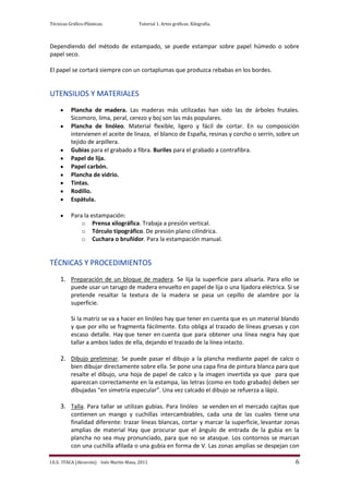 Técnicas Gráfico-Plásticas.              Tutorial 1. Artes gráficas. Xilografía.



Dependiendo del método de estampado, se puede estampar sobre papel húmedo o sobre
papel seco.

El papel se cortará siempre con un cortaplumas que produzca rebabas en los bordes.


UTENSILIOS Y MATERIALES
          Plancha de madera. Las maderas más utilizadas han sido las de árboles frutales.
          Sicomoro, lima, peral, cerezo y boj son las más populares.
          Plancha de linóleo. Material flexible, ligero y fácil de cortar. En su composición
          intervienen el aceite de linaza, el blanco de España, resinas y corcho o serrín, sobre un
          tejido de arpillera.
          Gubias para el grabado a fibra. Buriles para el grabado a contrafibra.
          Papel de lija.
          Papel carbón.
          Plancha de vidrio.
          Tintas.
          Rodillo.
          Espátula.

          Para la estampación:
              o Prensa xilográfica. Trabaja a presión vertical.
              o Tórculo tipográfico. De presión plano cilíndrica.
              o Cuchara o bruñidor. Para la estampación manual.


TÉCNICAS Y PROCEDIMIENTOS
     1. Preparación de un bloque de madera. Se lija la superficie para alisarla. Para ello se
          puede usar un tarugo de madera envuelto en papel de lija o una lijadora eléctrica. Si se
          pretende resaltar la textura de la madera se pasa un cepillo de alambre por la
          superficie.

          Si la matriz se va a hacer en linóleo hay que tener en cuenta que es un material blando
          y que por ello se fragmenta fácilmente. Esto obliga al trazado de líneas gruesas y con
          escaso detalle. Hay que tener en cuenta que para obtener una línea negra hay que
          tallar a ambos lados de ella, dejando el trazado de la línea intacto.

     2. Dibujo preliminar. Se puede pasar el dibujo a la plancha mediante papel de calco o
          bien dibujar directamente sobre ella. Se pone una capa fina de pintura blanca para que
          resalte el dibujo, una hoja de papel de calco y la imagen invertida ya que para que
          aparezcan correctamente en la estampa, las letras (como en todo grabado) deben ser
          dibujadas “en simetría especular”. Una vez calcado el dibujo se refuerza a lápiz.

     3. Talla. Para tallar se utilizan gubias. Para linóleo se venden en el mercado cajitas que
          contienen un mango y cuchillas intercambiables, cada una de las cuales tiene una
          finalidad diferente: trazar líneas blancas, cortar y marcar la superficie, levantar zonas
          amplias de material Hay que procurar que el ángulo de entrada de la gubia en la
          plancha no sea muy pronunciado, para que no se atasque. Los contornos se marcan
          con una cuchilla afilada o una gubia en forma de V. Las zonas amplias se despejan con

I.E.S. ITACA (Alcorcón) Inés Martín Masa, 2011                                                   6
 