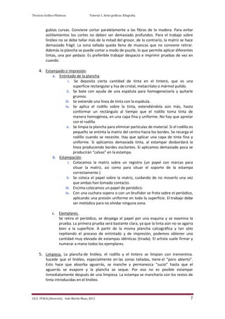 Técnicas Gráfico-Plásticas.              Tutorial 1. Artes gráficas. Xilografía.



          gubias curvas. Conviene cortar paralelamente a las fibras de la madera. Para evitar
          astillamientos los cortes no deben ser demasiado profundos. Para el trabajo sobre
          linóleo no se debe tallar más de la mitad del grosor, de lo contrario, la matriz se hace
          demasiado frágil. La zona tallada queda llena de muescas que no conviene retirar.
          Además la plancha se puede cortar a modo de puzzle, lo que permite aplicar diferentes
          tintas, una por pedazo. Es preferible trabajar despacio e imprimir pruebas de vez en
          cuando.

     4. Estampado o impresión.
                a. Entintado de la plancha.
                         i. Se deposita cierta cantidad de tinta en el tintero, que es una
                            superficie rectangular y lisa de cristal, metacrilato o mármol pulido.
                        ii. Se bate con ayuda de una espátula para homogeneizarla y quitarle
                            grumos.
                       iii. Se extiende una línea de tinta con la espátula.
                       iv. Se aplica el rodillo sobre la tinta, extendiéndola aún más, hasta
                            conformar un rectángulo al tiempo que el rodillo toma tinta de
                            manera homogénea, en una capa fina y uniforme. No hay que apretar
                            con el rodillo.
                        v. Se limpia la plancha para eliminar partículas de material. Si el rodillo es
                            pequeño se entinta la matriz del centro hacia los bordes. Se recarga el
                            rodillo cuando se necesite. Hay que aplicar una capa de tinta fina y
                            uniforme. Si aplicamos demasiada tinta, al estampar desbordará la
                            línea produciendo bordes oscilantes. Si aplicamos demasiado poca se
                            producirán “calvas” en la estampa.
                b. Estampación.
                         i. Colocamos la matriz sobre un registro (un papel con marcas para
                            situar la matriz, así como para situar el soporte de la estampa
                            correctamente.)
                        ii. Se coloca el papel sobre la matriz, cuidando de no moverlo una vez
                            que ambas han tomado contacto.
                       iii. Encima colocamos un papel de periódico.
                       iv. Con una cuchara sopera o con un bruñidor se frota sobre el periódico,
                            aplicando una presión uniforme en toda la superficie. El trabajo debe
                            ser metódico para no olvidar ninguna zona.

               c. Ejemplares.
                  Se retira el periódico, se despega el papel por una esquina y se examina la
                  prueba. La primera prueba será bastante clara, ya que la tinta aún no se agarra
                  bien a la superficie. A partir de la misma plancha calcográfica y tan sólo
                  repitiendo el proceso de entintado y de impresión, podemos obtener una
                  cantidad muy elevada de estampas idénticas (tirada). El artista suele firmar y
                  numerar a mano todos los ejemplares.

     5. Limpieza. La plancha de linóleo, el rodillo y el tintero se limpian con trementina.
          Sucede que el linóleo, especialmente en las zonas talladas, tiene el “poro abierto”.
          Esto hace que absorba aguarrás, se manche y permanezca “sucio” hasta que el
          aguarrás se evapore y la plancha se seque. Por eso no es posible estampar
          inmediatamente después de una limpieza. La estampa se mancharía con los restos de
          tinta introducidas en el linóleo.



I.E.S. ITACA (Alcorcón) Inés Martín Masa, 2011                                                      7
 