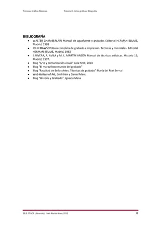 Técnicas Gráfico-Plásticas.              Tutorial 1. Artes gráficas. Xilografía.




BIBLIOGRAFÍA
          WALTER CHAMBERLAIN Manual de aguafuerte y grabado. Editorial HERMAN BLUME,
          Madrid, 1988
          JOHN DAWSON Guía completa de grabado e impresión. Técnicas y materiales. Editorial
          HERMAN BLUME, Madrid, 1982
          J. RIVERA, A. ÁVILA y M. L. MARTÍN ANSÓN Manual de técnicas artísticas. Historia 16,
          Madrid, 1997.
          Blog “Arte y comunicación visual” Lola Petit, 2010
          Blog “El maravilloso mundo del grabado”
          Blog “Facultad de Bellas Artes. Técnicas de grabado” María del Mar Bernal
          Web Gallery of Art, Emil Krén y Daniel Marx.
          Blog “Historia y Grabado”, Ignacia Mesa




I.E.S. ITACA (Alcorcón) Inés Martín Masa, 2011                                              8
 