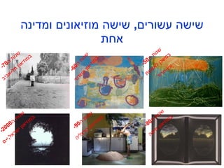 שישה עשורים ,  שישה מוזיאונים ומדינה אחת שנות ה -50 במשכן לאמנות עין - חרוד שנות ה -60 במוזיאון אשדוד שנות ה -70 במוזיאון תל - אביב שנות ה -80 במוזיאון חיפה שנות ה -90 במוזיאון הרצליה שנות ה -2000 במוזיאון ישראל , י - ם 