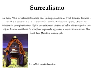 Surrealismo
Em Paris, 1924,o surrealismo influenciado pelas teorias psicanalíticas de Freud. Procurou descrever o
surreal, o inconsciente e entender o mundo dos sonhos. Difíceis de interpretar, estes quadros
demonstram cenas provocantes e ilógicas com misturas de criaturas estranhas e fantasmagóricas com
objetos do nosso quotidiano. Da serenidade ao pesadelo, alguns dos seus representantes foram Max
Ernst, René Magritte e salvador Dalí.
11. La Thérapeute, Magritte
 