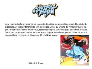 Uma manifestação artística com a intenção de crítica ou um sentimento de liberdade de
expressão, as vezes interpretada como poluição visual ou um ato de vandalismo, acaba
por ser conhecida como arte de rua, reconhecida pela sua sofisticada qualidade artística.
Como tela os pintores têm as paredes. A sua origem vem do tempo dos romanos e a sua
popularidade começou na década de 70 em Nova Iorque.
13.Graffiti, Smug
 