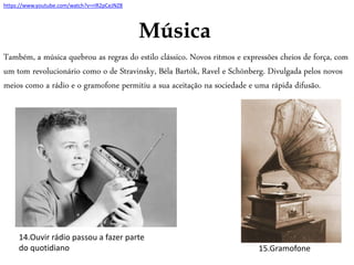 Música
Também, a música quebrou as regras do estilo clássico. Novos ritmos e expressões cheios de força, com
um tom revolucionário como o de Stravinsky, Béla Bartók, Ravel e Schönberg. Divulgada pelos novos
meios como a rádio e o gramofone permitiu a sua aceitação na sociedade e uma rápida difusão.
15.Gramofone
14.Ouvir rádio passou a fazer parte
do quotidiano
https://www.youtube.com/watch?v=riR2pCeJNZ8
 