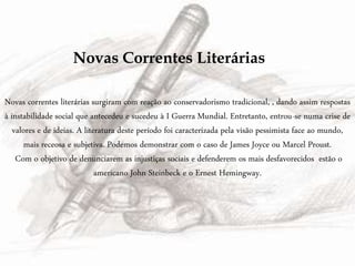 Novas Correntes Literárias
Novas correntes literárias surgiram com reação ao conservadorismo tradicional, , dando assim respostas
à instabilidade social que antecedeu e sucedeu à I Guerra Mundial. Entretanto, entrou-se numa crise de
valores e de ideias. A literatura deste período foi caracterizada pela visão pessimista face ao mundo,
mais receosa e subjetiva. Podemos demonstrar com o caso de James Joyce ou Marcel Proust.
Com o objetivo de denunciarem as injustiças sociais e defenderem os mais desfavorecidos estão o
americano John Steinbeck e o Ernest Hemingway.
 