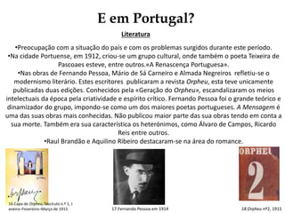 E em Portugal?
Literatura
•Preocupação com a situação do país e com os problemas surgidos durante este período.
•Na cidade Portuense, em 1912, criou-se um grupo cultural, onde também o poeta Teixeira de
Pascoaes esteve, entre outros.«A Renascença Portuguesa».
•Nas obras de Fernando Pessoa, Mário de Sá Carneiro e Almada Negreiros refletiu-se o
modernismo literário. Estes escritores publicaram a revista Orpheu, esta teve unicamente
publicadas duas edições. Conhecidos pela «Geração do Orpheu», escandalizaram os meios
intelectuais da época pela criatividade e espírito crítico. Fernando Pessoa foi o grande teórico e
dinamizador do grupo, impondo-se como um dos maiores poetas portugueses. A Mensagem é
uma das suas obras mais conhecidas. Não publicou maior parte das sua obras tendo em conta a
sua morte. Também era sua característica os heterónimos, como Álvaro de Campos, Ricardo
Reis entre outros.
•Raul Brandão e Aquilino Ribeiro destacaram-se na área do romance.
16.Capa de Orpheu, fascículo n.º 1, J
aneiro–Fevereiro–Março de 1915. 18.Orpheu nº2, 191517.Fernando Pessoa em 1914
 