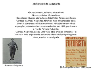 Movimento de Vanguarda
•Expressionismo, cubismo e futurismo.
•Nome genérico: Modernismo.
•Os pintores Eduardo Viana, Santa-Rita Pintor, Amadeo de Souza-
Cardoso e Almada Negreiros, foram os mais influenciados pelas
diversas correntes artísticas modernas. Participaram em várias
exposições, como também em conferências, em 1917, publicaram
a revista Portugal Futurista.
•Almada Negreiros, deixou uma vasta obra artística e literária. Foi
uma das mais importantes personalidades da cultura portuguesa:
pintor, escritor e coreógrafo.
19.Almada Negreiros
20.Portugal Futurista, 1917, capa
 