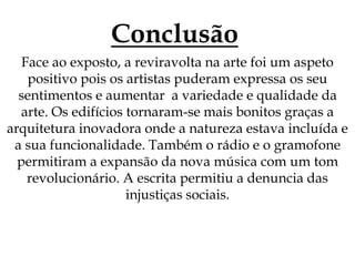 Conclusão
Face ao exposto, a reviravolta na arte foi um aspeto
positivo pois os artistas puderam expressa os seu
sentimentos e aumentar a variedade e qualidade da
arte. Os edifícios tornaram-se mais bonitos graças a
arquitetura inovadora onde a natureza estava incluída e
a sua funcionalidade. Também o rádio e o gramofone
permitiram a expansão da nova música com um tom
revolucionário. A escrita permitiu a denuncia das
injustiças sociais.
 