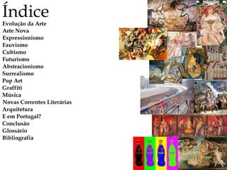 Índice
Evolução da Arte
Arte Nova
Expressionismo
Fauvismo
Cubismo
Futurismo
Abstracionismo
Surrealismo
Música
Novas Correntes Literárias
Arquitetura
E em Portugal?
Conclusão
Glossário
Bibliografia
Pop Art
Graffiti
 