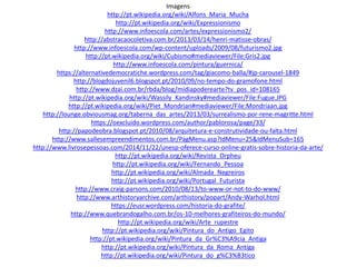 Imagens
http://pt.wikipedia.org/wiki/Alfons_Maria_Mucha
http://pt.wikipedia.org/wiki/Expressionismo
http://www.infoescola.com/artes/expressionismo2/
http://abstracaocoletiva.com.br/2013/03/14/henri-matisse-obras/
http://www.infoescola.com/wp-content/uploads/2009/08/futurismo2.jpg
http://pt.wikipedia.org/wiki/Cubismo#mediaviewer/File:Gris2.jpg
http://www.infoescola.com/pintura/guernica/
https://alternativedemocratiche.wordpress.com/tag/giacomo-balla/#jp-carousel-1849
http://blogdojuvenil6.blogspot.pt/2010/09/no-tempo-do-gramofone.html
http://www.dzai.com.br/rbda/blog/midiapoderearte?tv_pos_id=108165
http://pt.wikipedia.org/wiki/Wassily_Kandinsky#mediaviewer/File:Fugue.JPG
http://pt.wikipedia.org/wiki/Piet_Mondrian#mediaviewer/File:Mondriaan.jpg
http://lounge.obviousmag.org/taberna_das_artes/2013/03/surrealismo-por-rene-magritte.html
https://oexcluido.wordpress.com/author/pablorosa/page/33/
http://papodeobra.blogspot.pt/2010/08/arquitetura-e-construtividade-ou-falta.html
http://www.sallesempreendimentos.com.br/PagMenu.asp?IdMenu=25&IdMenuSub=165
http://www.livrosepessoas.com/2014/11/22/unesp-oferece-curso-online-gratis-sobre-historia-da-arte/
http://pt.wikipedia.org/wiki/Revista_Orpheu
http://pt.wikipedia.org/wiki/Fernando_Pessoa
http://pt.wikipedia.org/wiki/Almada_Negreiros
http://pt.wikipedia.org/wiki/Portugal_Futurista
http://www.craig-parsons.com/2010/08/13/to-www-or-not-to-do-www/
http://www.arthistoryarchive.com/arthistory/popart/Andy-Warhol.html
https://eusr.wordpress.com/historia-do-grafite/
http://www.quebrandogalho.com.br/os-10-melhores-grafiteiros-do-mundo/
http://pt.wikipedia.org/wiki/Arte_rupestre
http://pt.wikipedia.org/wiki/Pintura_do_Antigo_Egito
http://pt.wikipedia.org/wiki/Pintura_da_Gr%C3%A9cia_Antiga
http://pt.wikipedia.org/wiki/Pintura_da_Roma_Antiga
http://pt.wikipedia.org/wiki/Pintura_do_g%C3%B3tico
 