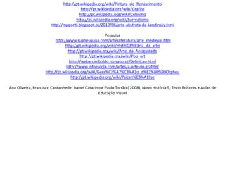 http://pt.wikipedia.org/wiki/Pintura_do_Renascimento
http://pt.wikipedia.org/wiki/Grafito
http://pt.wikipedia.org/wiki/Cubismo
http://pt.wikipedia.org/wiki/Surrealismo
http://mpponti.blogspot.pt/2010/08/arte-abstrata-de-kandinsky.html
Pesquisa
http://www.suapesquisa.com/artesliteratura/arte_medieval.htm
http://pt.wikipedia.org/wiki/Hist%C3%B3ria_da_arte
http://pt.wikipedia.org/wiki/Arte_da_Antiguidade
http://pt.wikipedia.org/wiki/Pop_art
http://webarcimboldo.no.sapo.pt/definicao.html
http://www.infoescola.com/artes/a-arte-do-grafite/
http://pt.wikipedia.org/wiki/Gera%C3%A7%C3%A3o_d%E2%80%99Orpheu
http://pt.wikipedia.org/wiki/Psican%C3%A1lise
Ana Oliveira, Francisco Cantanhede, Isabel Catarino e Paula Torrão ( 2008), Novo História 9, Texto Editores + Aulas de
Educação Visual
 